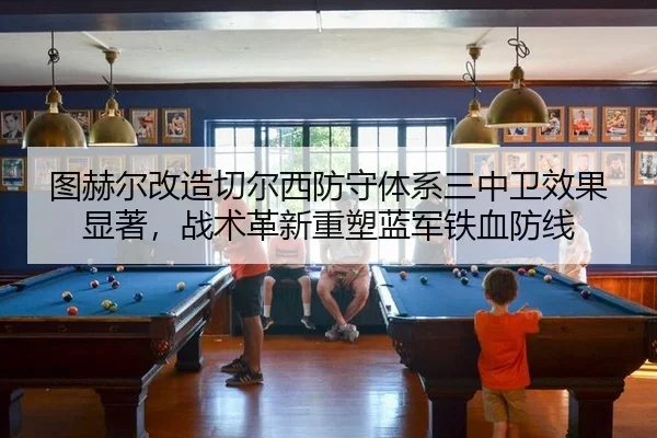 图赫尔改造切尔西防守体系三中卫效果显著，战术革新重塑蓝军铁血防线